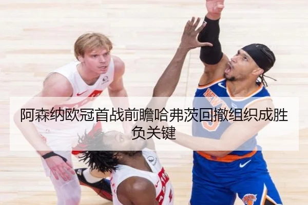 阿森纳欧冠首战前瞻哈弗茨回撤组织成胜负关键